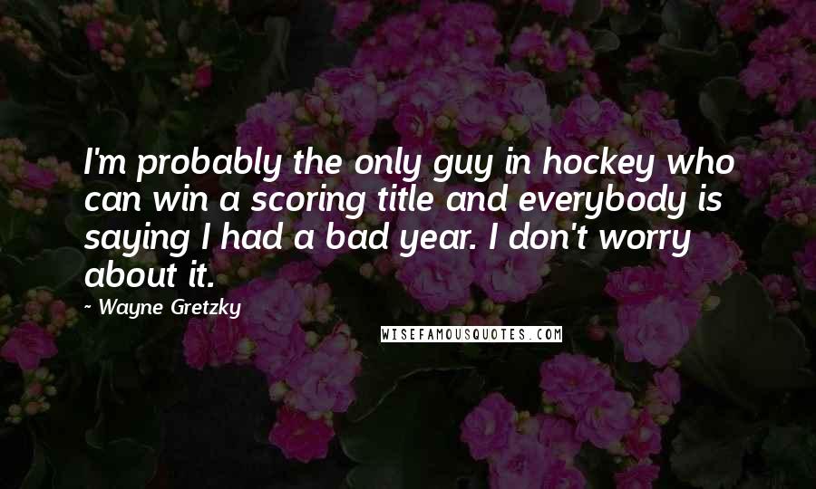 Wayne Gretzky Quotes: I'm probably the only guy in hockey who can win a scoring title and everybody is saying I had a bad year. I don't worry about it.