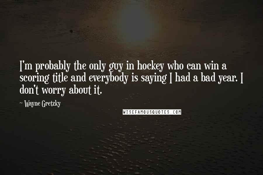 Wayne Gretzky Quotes: I'm probably the only guy in hockey who can win a scoring title and everybody is saying I had a bad year. I don't worry about it.