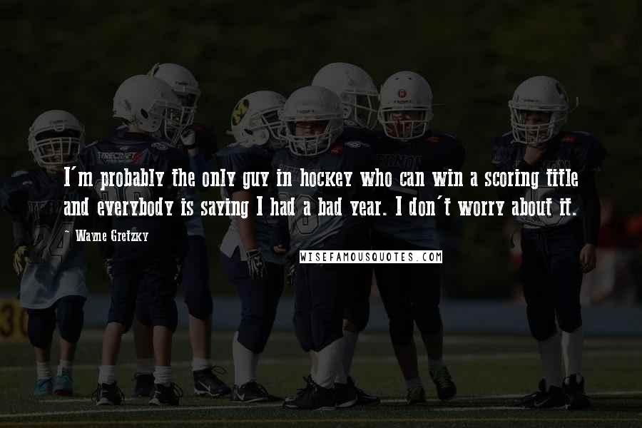 Wayne Gretzky Quotes: I'm probably the only guy in hockey who can win a scoring title and everybody is saying I had a bad year. I don't worry about it.