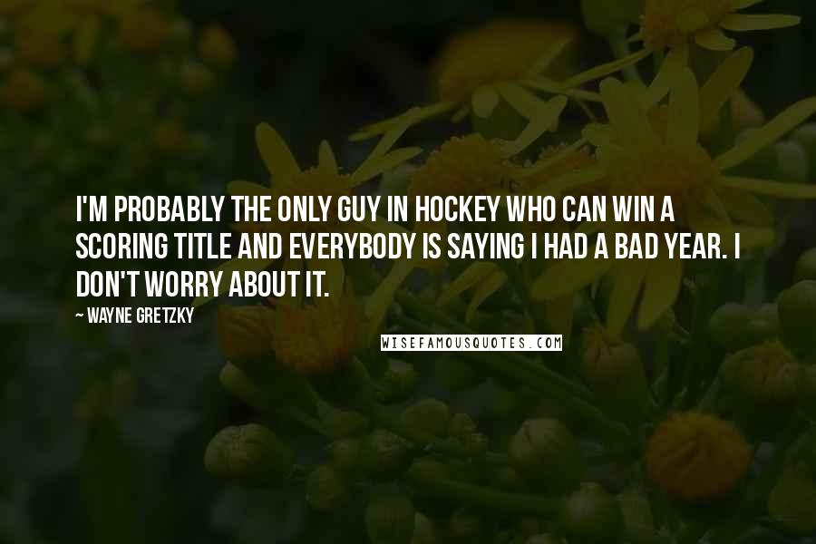 Wayne Gretzky Quotes: I'm probably the only guy in hockey who can win a scoring title and everybody is saying I had a bad year. I don't worry about it.