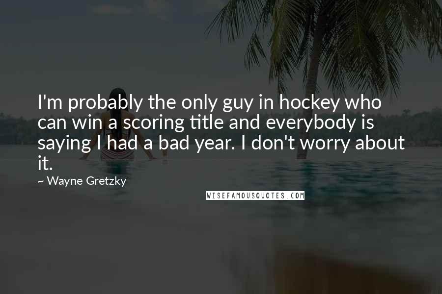 Wayne Gretzky Quotes: I'm probably the only guy in hockey who can win a scoring title and everybody is saying I had a bad year. I don't worry about it.