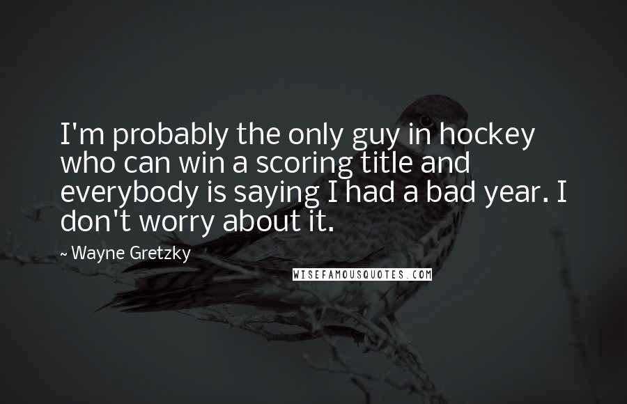 Wayne Gretzky Quotes: I'm probably the only guy in hockey who can win a scoring title and everybody is saying I had a bad year. I don't worry about it.