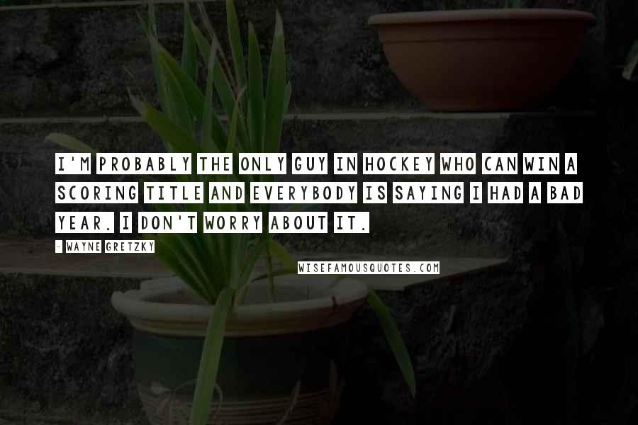 Wayne Gretzky Quotes: I'm probably the only guy in hockey who can win a scoring title and everybody is saying I had a bad year. I don't worry about it.