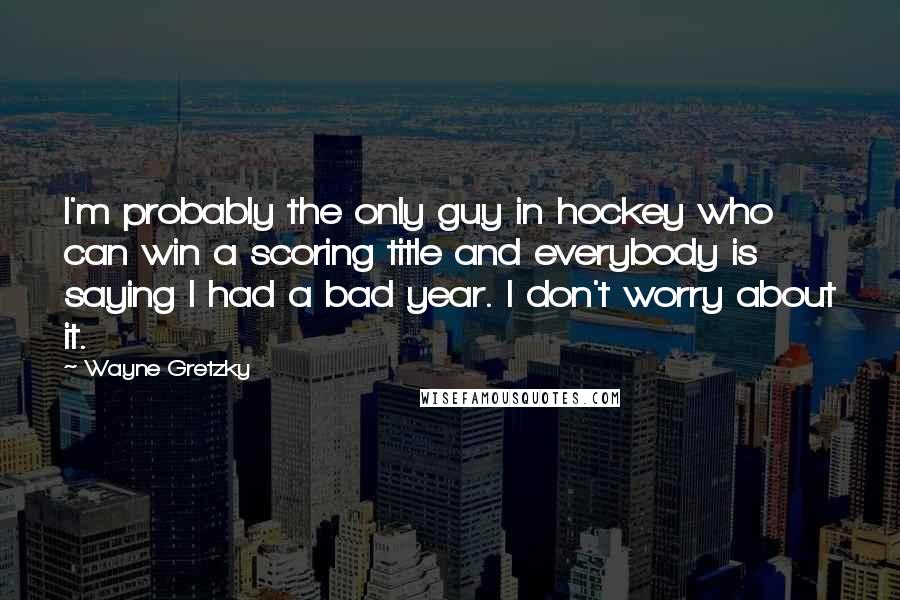 Wayne Gretzky Quotes: I'm probably the only guy in hockey who can win a scoring title and everybody is saying I had a bad year. I don't worry about it.