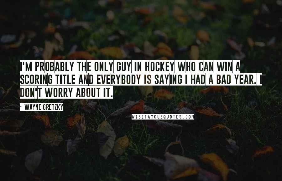 Wayne Gretzky Quotes: I'm probably the only guy in hockey who can win a scoring title and everybody is saying I had a bad year. I don't worry about it.