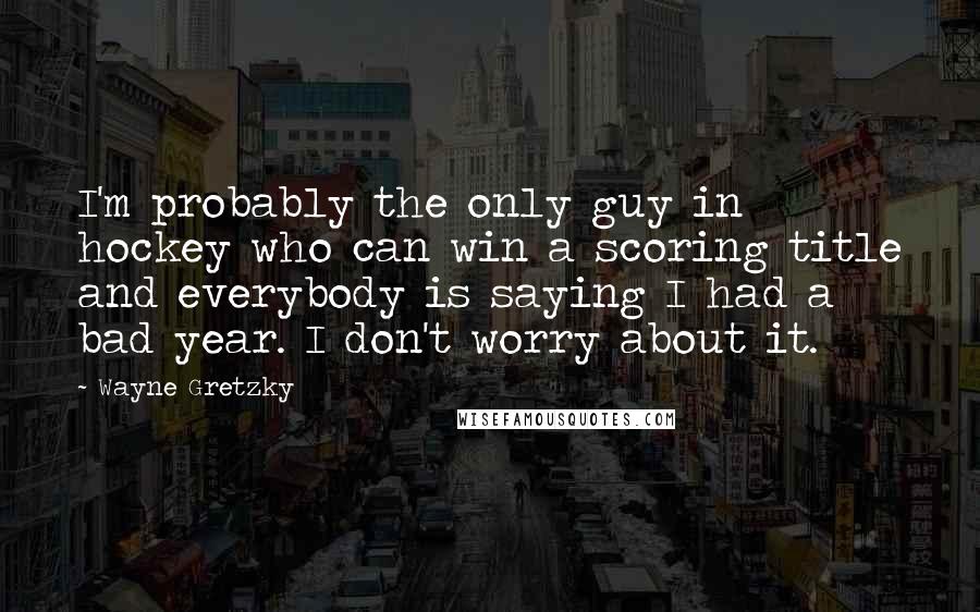 Wayne Gretzky Quotes: I'm probably the only guy in hockey who can win a scoring title and everybody is saying I had a bad year. I don't worry about it.