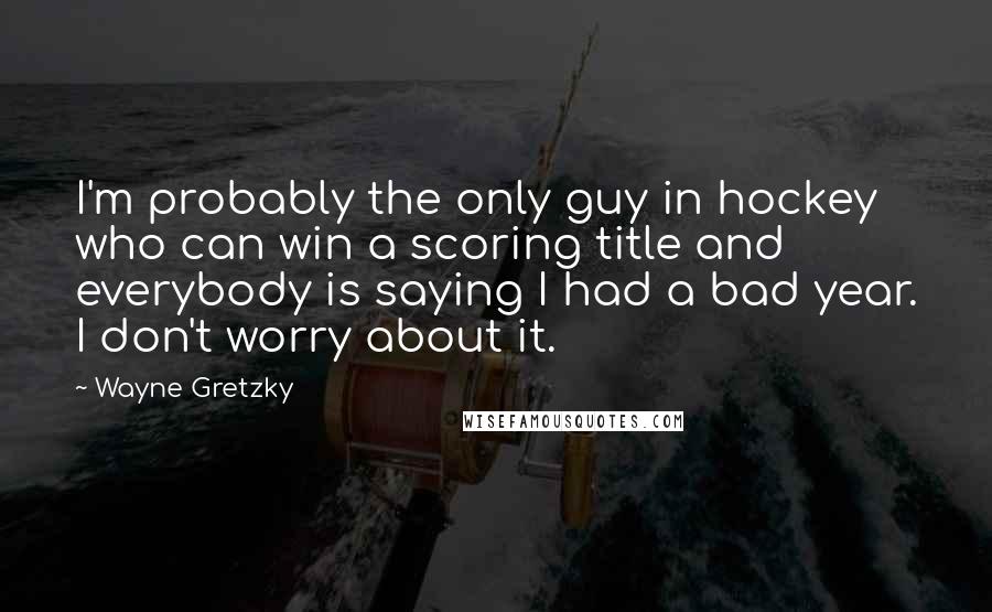 Wayne Gretzky Quotes: I'm probably the only guy in hockey who can win a scoring title and everybody is saying I had a bad year. I don't worry about it.