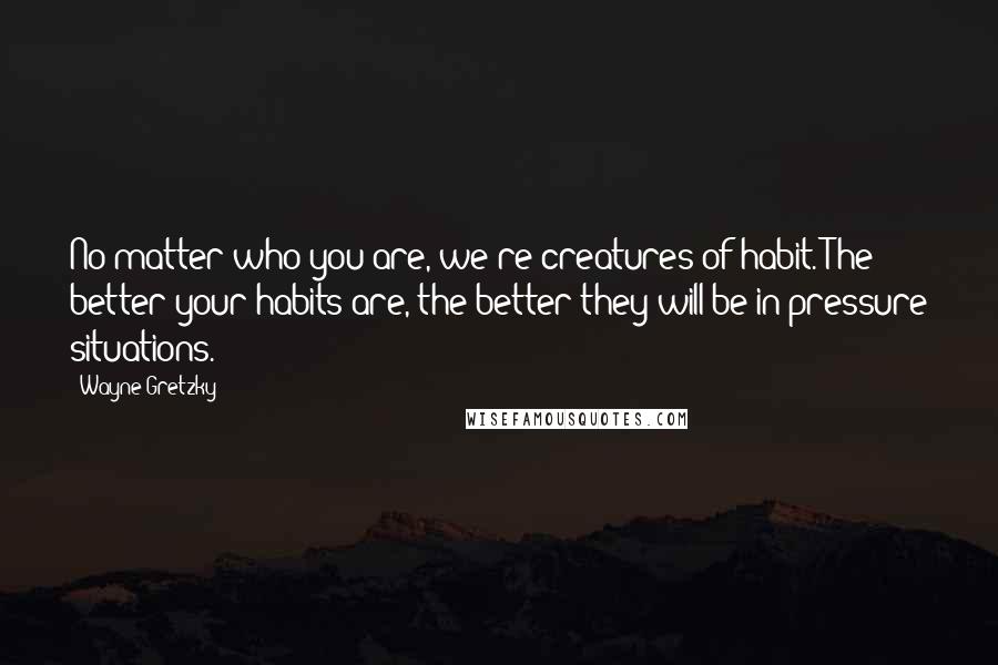 Wayne Gretzky Quotes: No matter who you are, we're creatures of habit. The better your habits are, the better they will be in pressure situations.