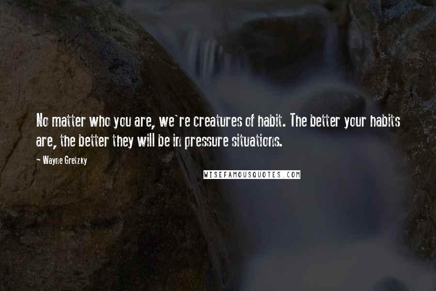 Wayne Gretzky Quotes: No matter who you are, we're creatures of habit. The better your habits are, the better they will be in pressure situations.