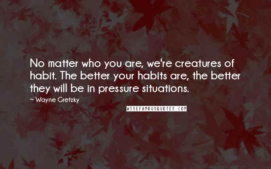 Wayne Gretzky Quotes: No matter who you are, we're creatures of habit. The better your habits are, the better they will be in pressure situations.