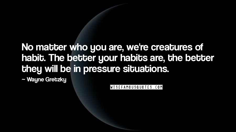 Wayne Gretzky Quotes: No matter who you are, we're creatures of habit. The better your habits are, the better they will be in pressure situations.