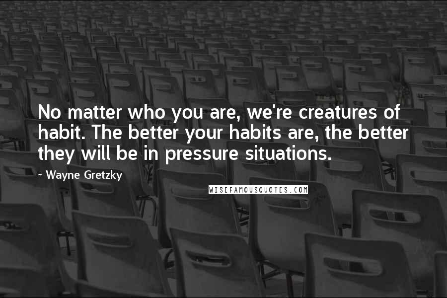 Wayne Gretzky Quotes: No matter who you are, we're creatures of habit. The better your habits are, the better they will be in pressure situations.