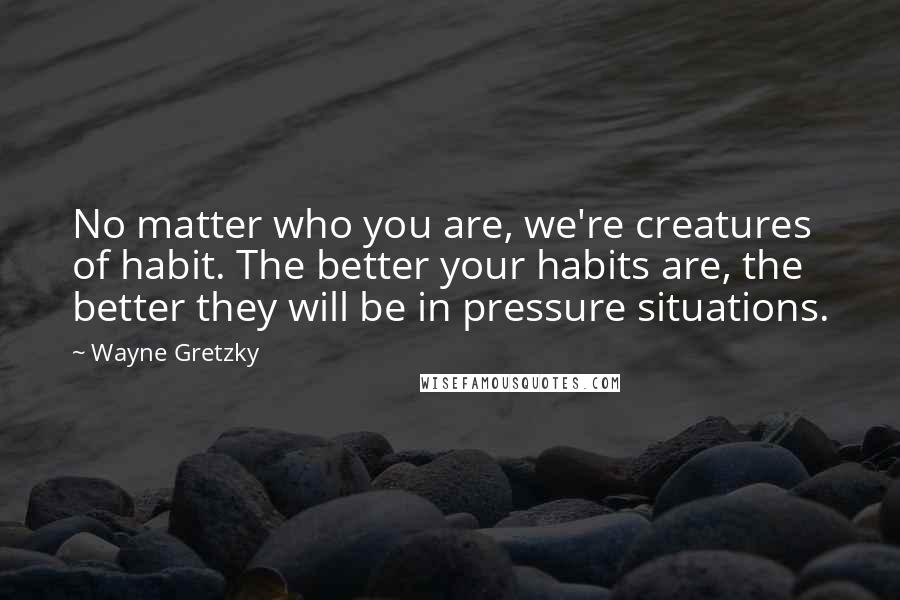 Wayne Gretzky Quotes: No matter who you are, we're creatures of habit. The better your habits are, the better they will be in pressure situations.