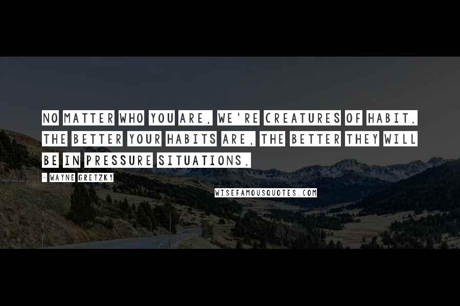 Wayne Gretzky Quotes: No matter who you are, we're creatures of habit. The better your habits are, the better they will be in pressure situations.