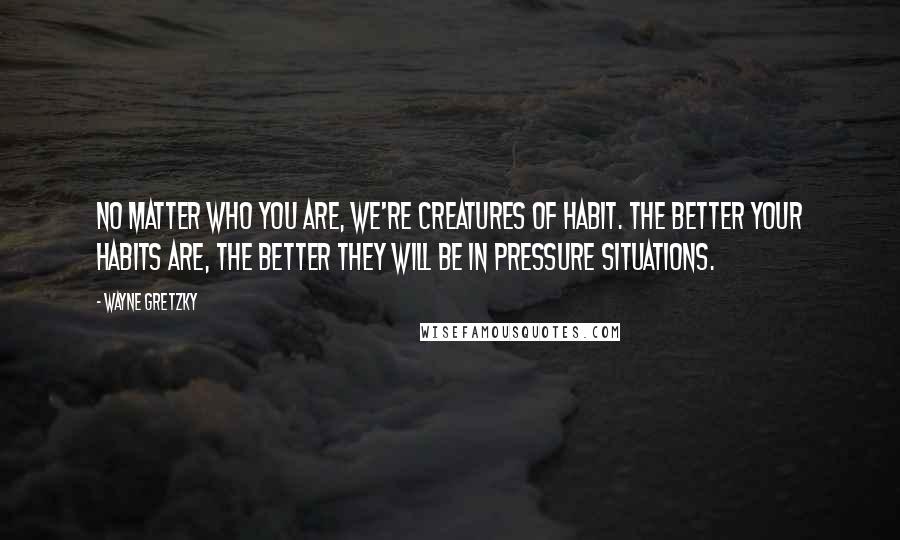 Wayne Gretzky Quotes: No matter who you are, we're creatures of habit. The better your habits are, the better they will be in pressure situations.