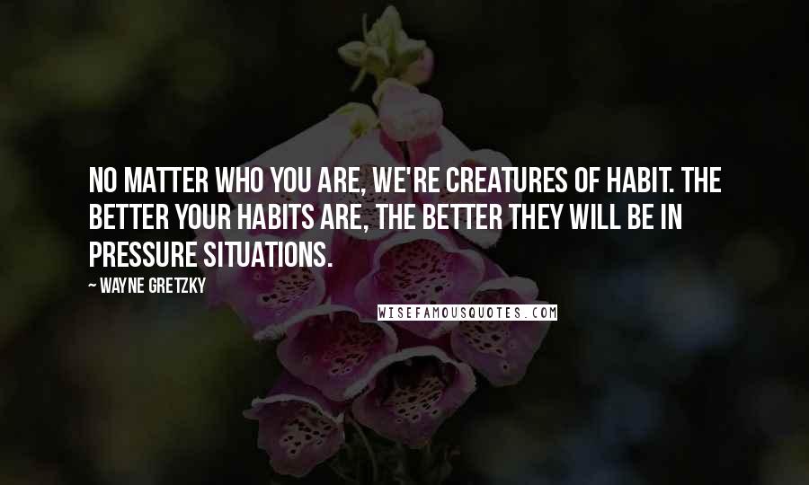 Wayne Gretzky Quotes: No matter who you are, we're creatures of habit. The better your habits are, the better they will be in pressure situations.