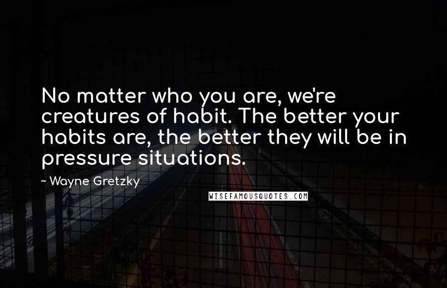 Wayne Gretzky Quotes: No matter who you are, we're creatures of habit. The better your habits are, the better they will be in pressure situations.