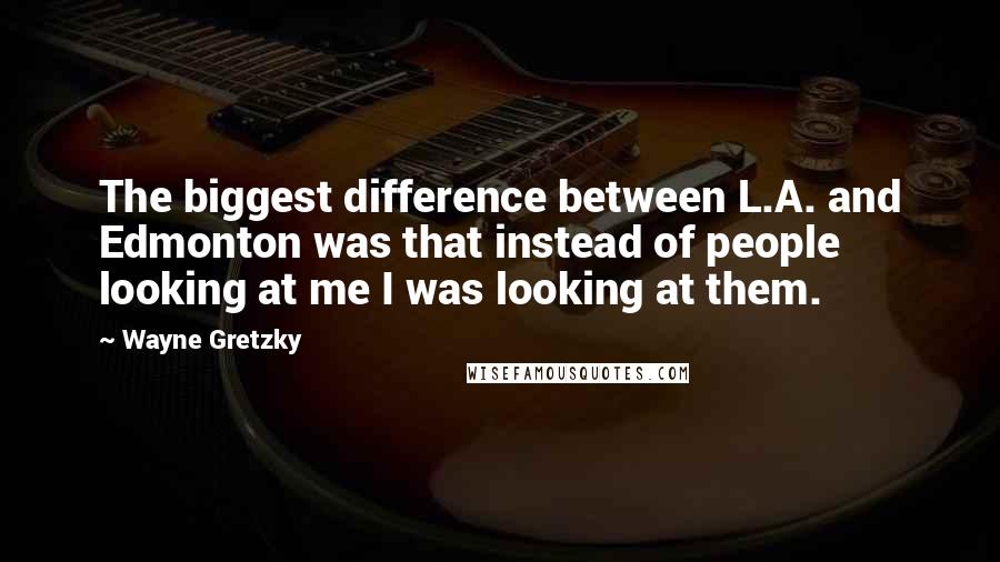 Wayne Gretzky Quotes: The biggest difference between L.A. and Edmonton was that instead of people looking at me I was looking at them.