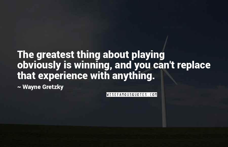 Wayne Gretzky Quotes: The greatest thing about playing obviously is winning, and you can't replace that experience with anything.