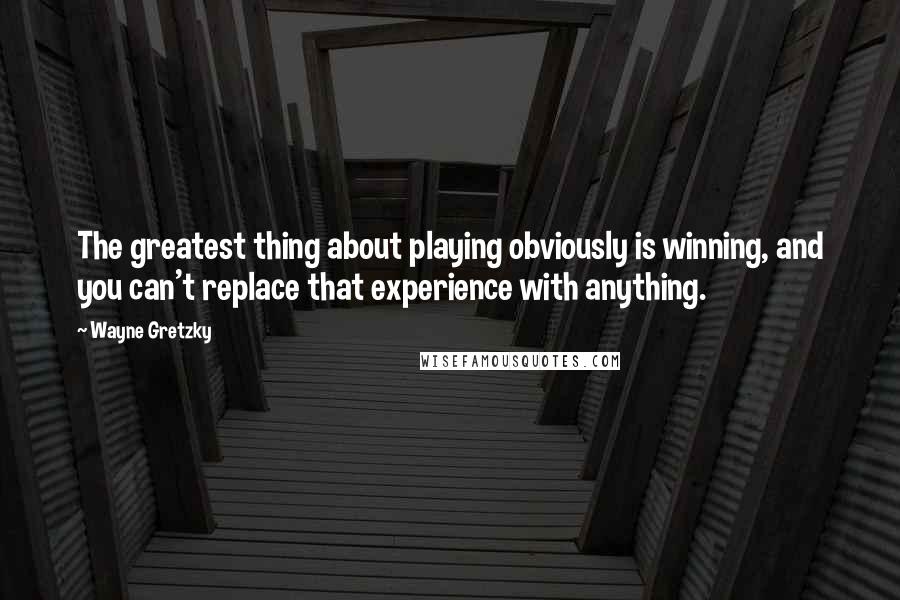 Wayne Gretzky Quotes: The greatest thing about playing obviously is winning, and you can't replace that experience with anything.