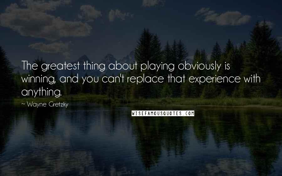 Wayne Gretzky Quotes: The greatest thing about playing obviously is winning, and you can't replace that experience with anything.