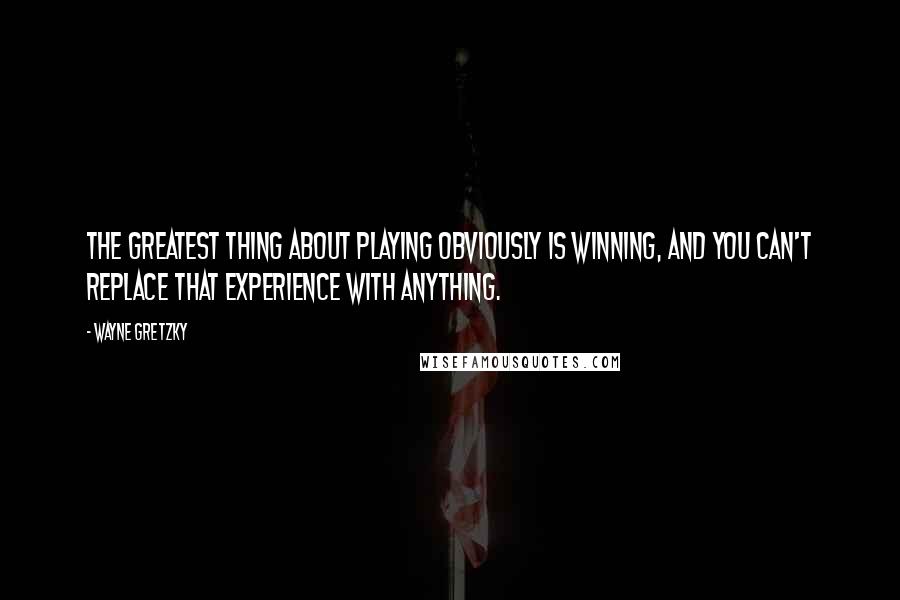 Wayne Gretzky Quotes: The greatest thing about playing obviously is winning, and you can't replace that experience with anything.