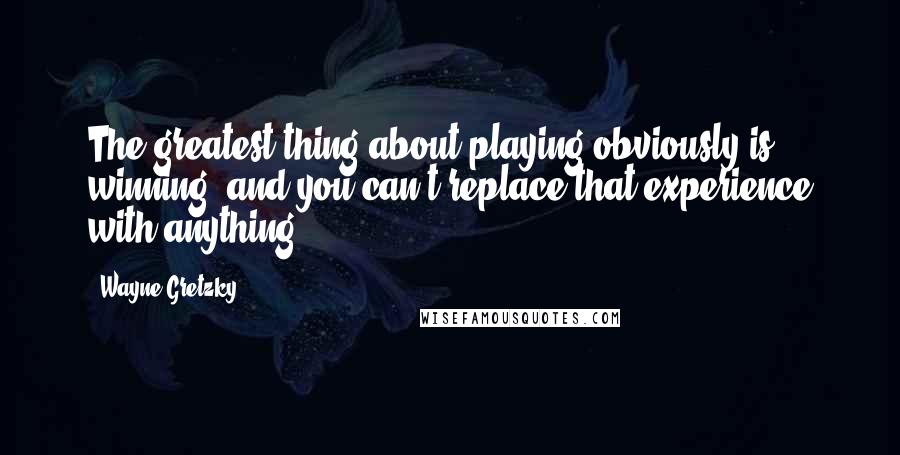 Wayne Gretzky Quotes: The greatest thing about playing obviously is winning, and you can't replace that experience with anything.