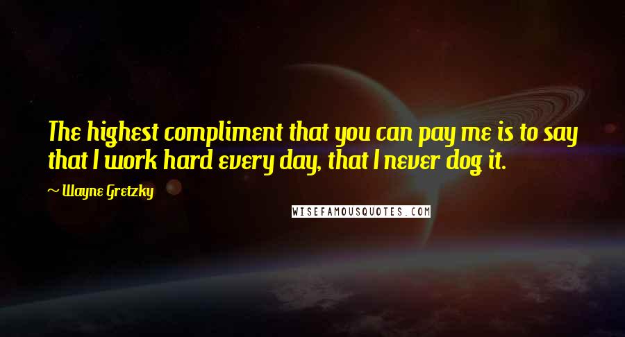 Wayne Gretzky Quotes: The highest compliment that you can pay me is to say that I work hard every day, that I never dog it.