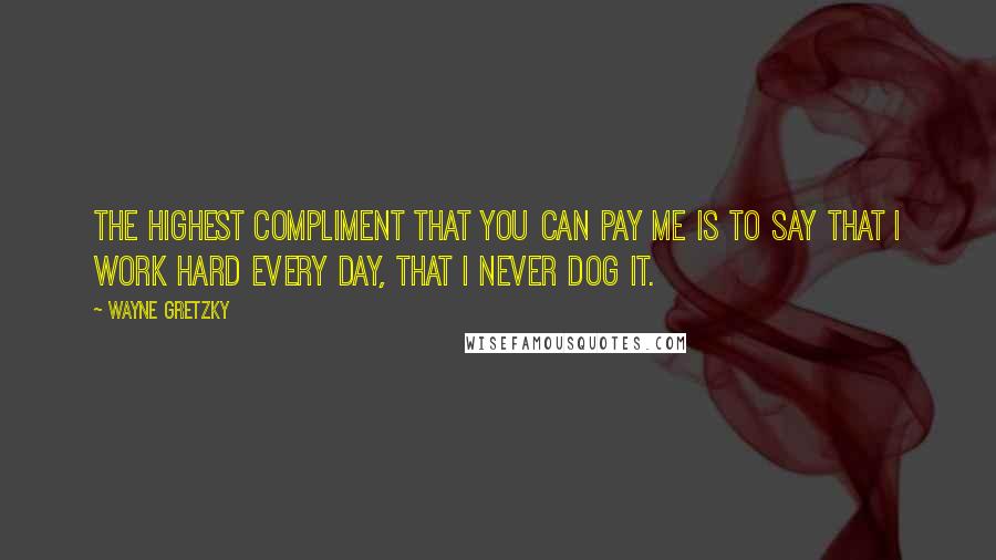 Wayne Gretzky Quotes: The highest compliment that you can pay me is to say that I work hard every day, that I never dog it.