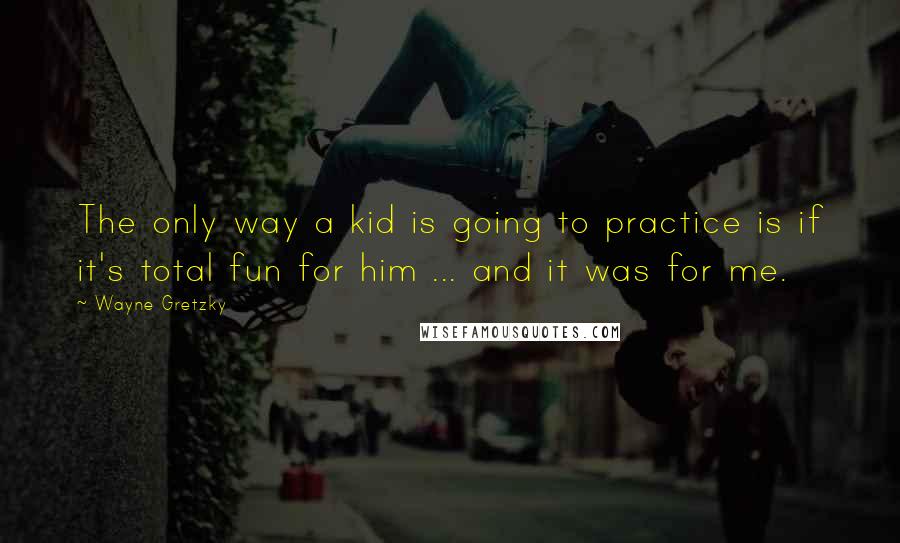 Wayne Gretzky Quotes: The only way a kid is going to practice is if it's total fun for him ... and it was for me.