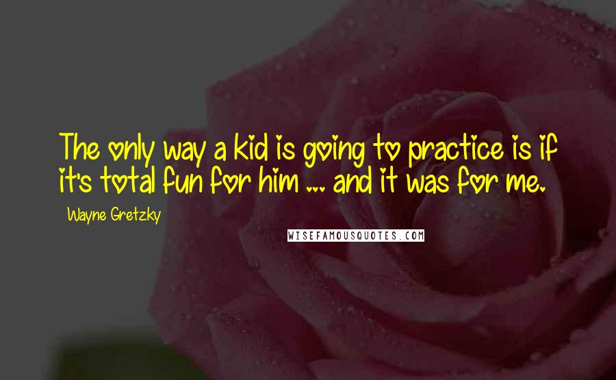 Wayne Gretzky Quotes: The only way a kid is going to practice is if it's total fun for him ... and it was for me.