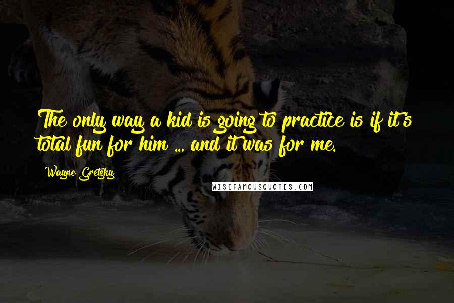 Wayne Gretzky Quotes: The only way a kid is going to practice is if it's total fun for him ... and it was for me.