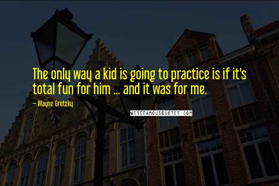 Wayne Gretzky Quotes: The only way a kid is going to practice is if it's total fun for him ... and it was for me.