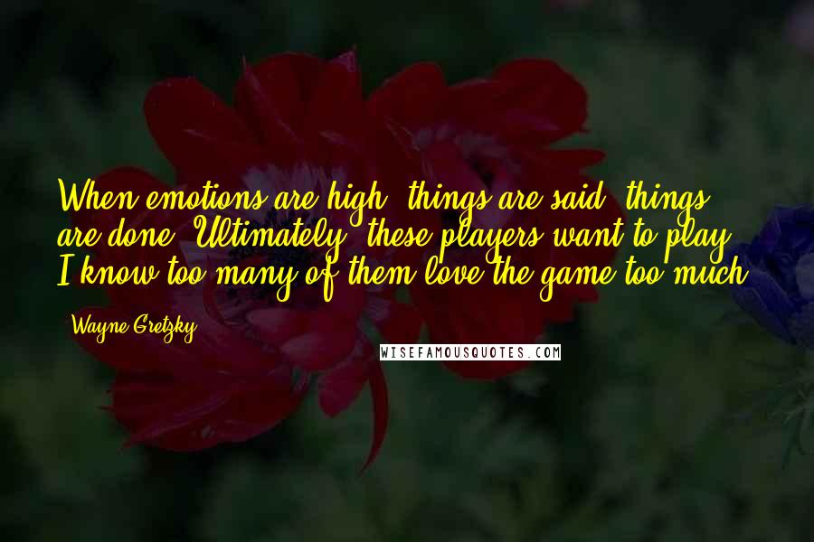 Wayne Gretzky Quotes: When emotions are high, things are said, things are done. Ultimately, these players want to play. I know too many of them love the game too much.