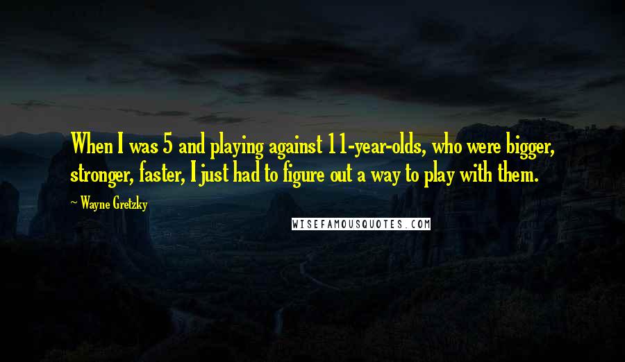 Wayne Gretzky Quotes: When I was 5 and playing against 11-year-olds, who were bigger, stronger, faster, I just had to figure out a way to play with them.