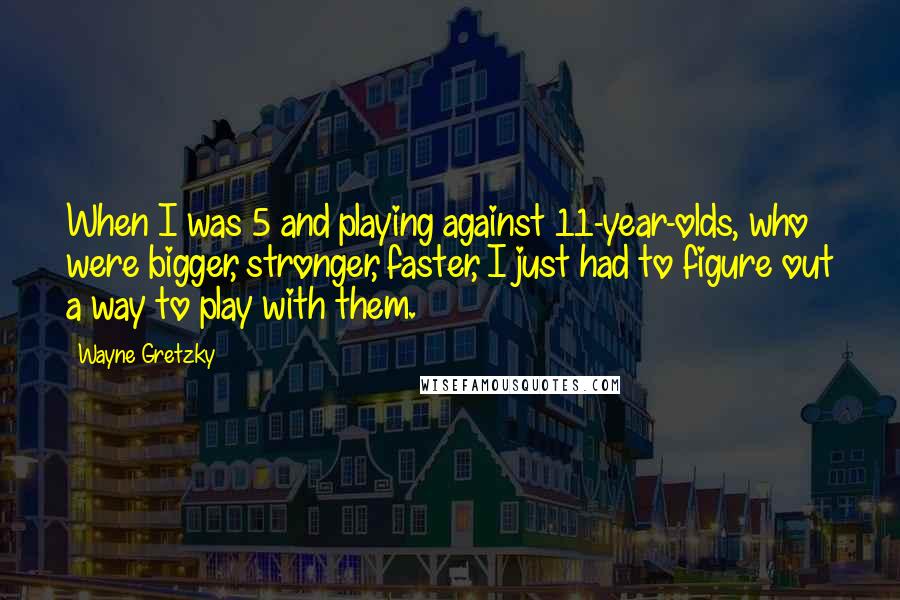 Wayne Gretzky Quotes: When I was 5 and playing against 11-year-olds, who were bigger, stronger, faster, I just had to figure out a way to play with them.