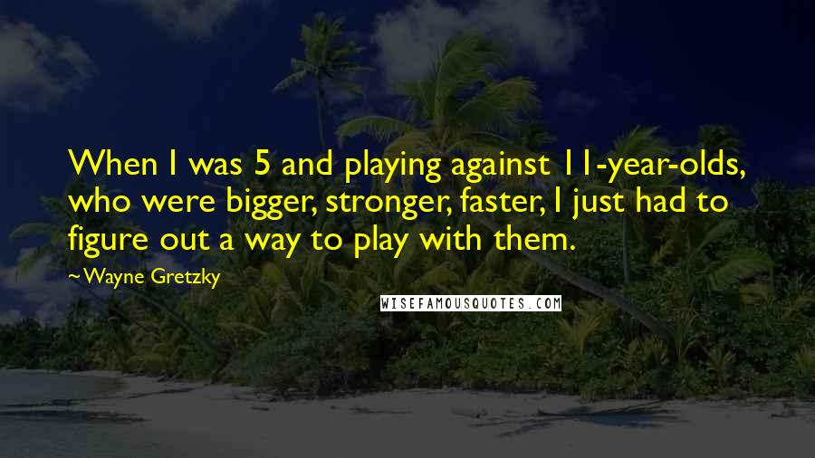 Wayne Gretzky Quotes: When I was 5 and playing against 11-year-olds, who were bigger, stronger, faster, I just had to figure out a way to play with them.