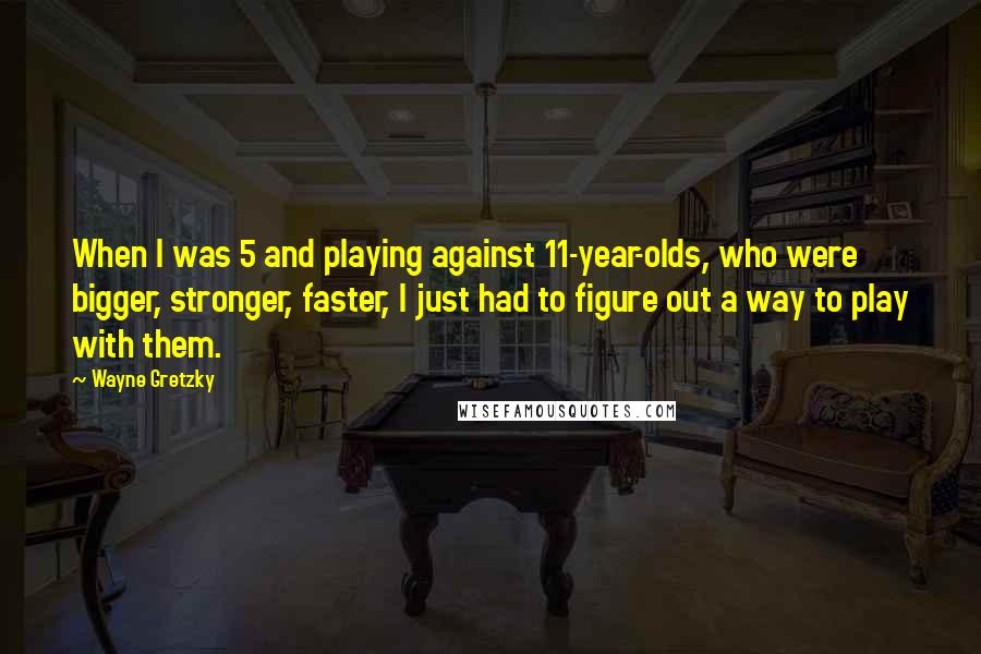 Wayne Gretzky Quotes: When I was 5 and playing against 11-year-olds, who were bigger, stronger, faster, I just had to figure out a way to play with them.