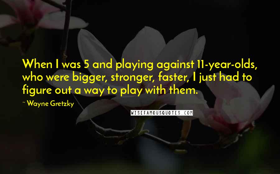 Wayne Gretzky Quotes: When I was 5 and playing against 11-year-olds, who were bigger, stronger, faster, I just had to figure out a way to play with them.