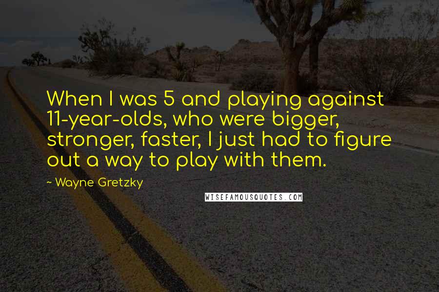 Wayne Gretzky Quotes: When I was 5 and playing against 11-year-olds, who were bigger, stronger, faster, I just had to figure out a way to play with them.