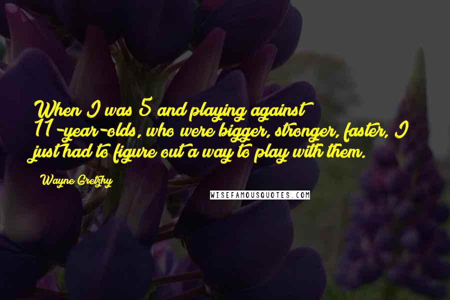 Wayne Gretzky Quotes: When I was 5 and playing against 11-year-olds, who were bigger, stronger, faster, I just had to figure out a way to play with them.