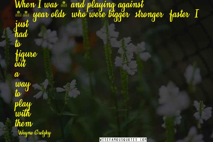 Wayne Gretzky Quotes: When I was 5 and playing against 11-year-olds, who were bigger, stronger, faster, I just had to figure out a way to play with them.