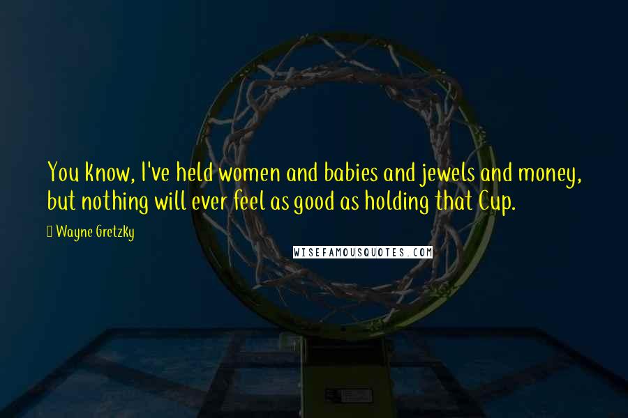 Wayne Gretzky Quotes: You know, I've held women and babies and jewels and money, but nothing will ever feel as good as holding that Cup.