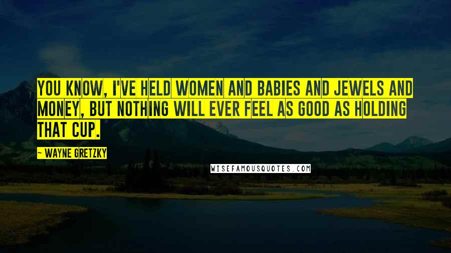 Wayne Gretzky Quotes: You know, I've held women and babies and jewels and money, but nothing will ever feel as good as holding that Cup.
