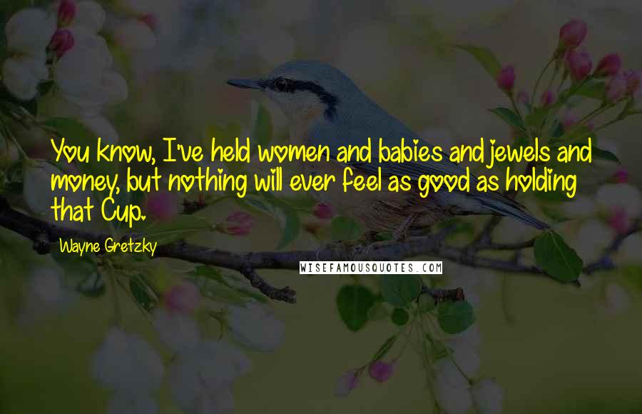 Wayne Gretzky Quotes: You know, I've held women and babies and jewels and money, but nothing will ever feel as good as holding that Cup.