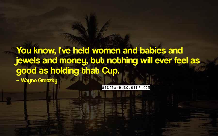 Wayne Gretzky Quotes: You know, I've held women and babies and jewels and money, but nothing will ever feel as good as holding that Cup.