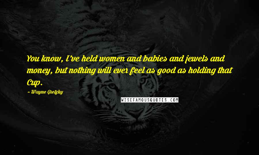 Wayne Gretzky Quotes: You know, I've held women and babies and jewels and money, but nothing will ever feel as good as holding that Cup.