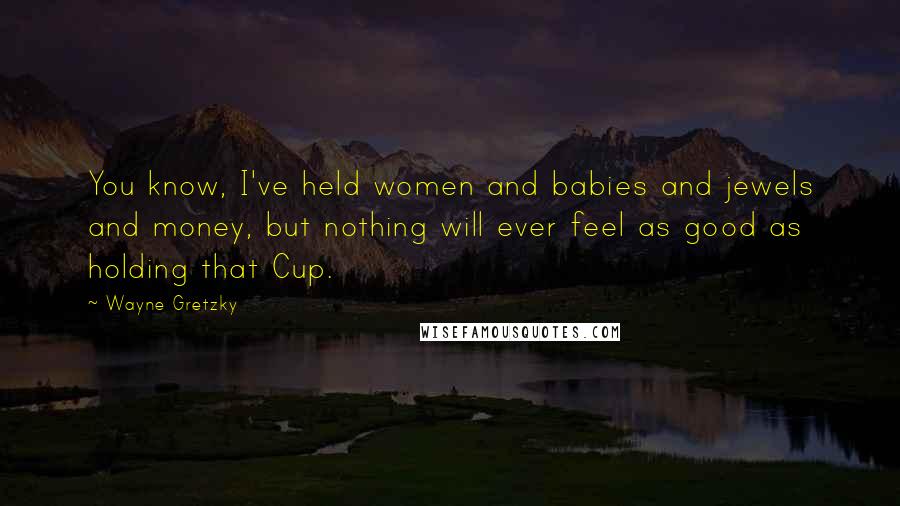 Wayne Gretzky Quotes: You know, I've held women and babies and jewels and money, but nothing will ever feel as good as holding that Cup.