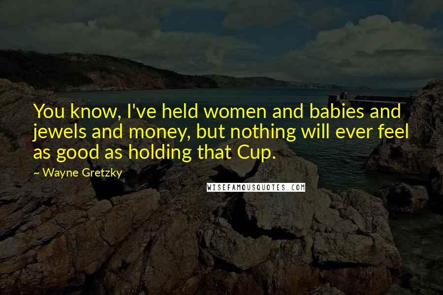 Wayne Gretzky Quotes: You know, I've held women and babies and jewels and money, but nothing will ever feel as good as holding that Cup.