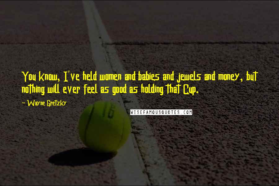 Wayne Gretzky Quotes: You know, I've held women and babies and jewels and money, but nothing will ever feel as good as holding that Cup.
